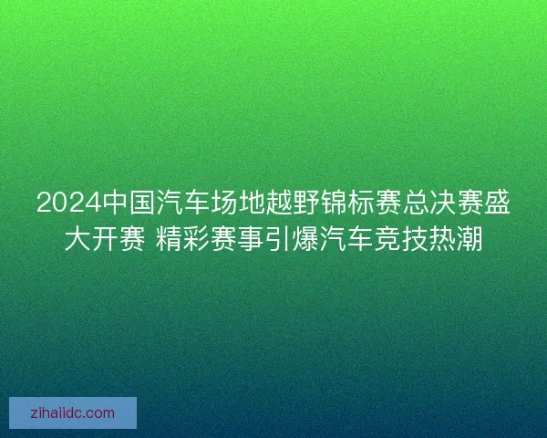 2024中国汽车场地越野锦标赛总决赛盛大开赛 精彩赛事引爆汽车竞技热潮