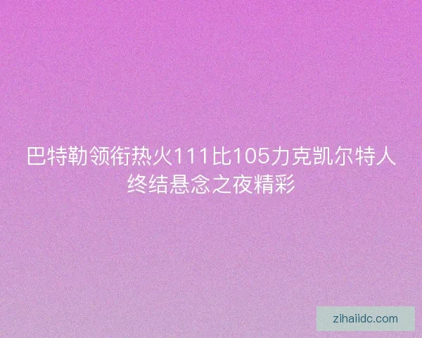 巴特勒领衔热火111比105力克凯尔特人终结悬念之夜精彩